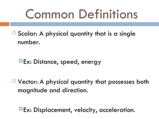 Common Definitions Scalar: A physical quantity that is a single number. Ex: Distance, speed, energy Vector: A physical quantity that possesses both magnitude and direction. Ex: Displacement, velocity, acceleration. 