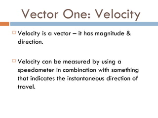 Vector One: Velocity Velocity is a vector – it has magnitude & direction. Velocity can be measured by using a speedometer in combination with something that indicates the instantaneous direction of travel. 