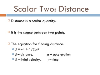Scalar Two: Distance Distance is a scalar quantity. It is the space between two points. The equation for finding distance: d = vit + 1/2at² d – distance,  a – acceleration  vi – intial velocity,  t – time  