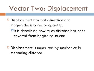 Vector Two: Displacement Displacement has both direction and magnitude: is a vector quantity.  It is describing how much distance has been covered from beginning to end. Displacement is measured by mechanically measuring distance. 
