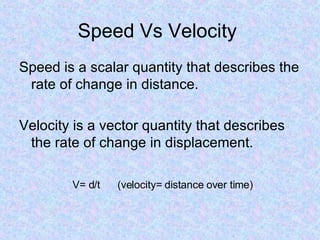 Speed Vs Velocity  Speed is a scalar quantity that describes the rate of change in distance. Velocity is a vector quantity that describes the rate of change in displacement. V= d/t  (velocity= distance over time) 