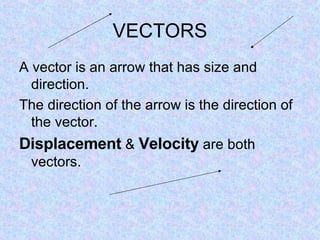 VECTORS A vector is an arrow that has size and direction. The direction of the arrow is the direction of the vector. Displacement  &  Velocity  are both vectors. 