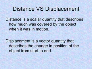 Distance VS Displacement Distance is a scalar quantity that describes how much was covered by the object when it was in motion. Displacement is a vector quantity that describes the change in position of the object from start to end. 