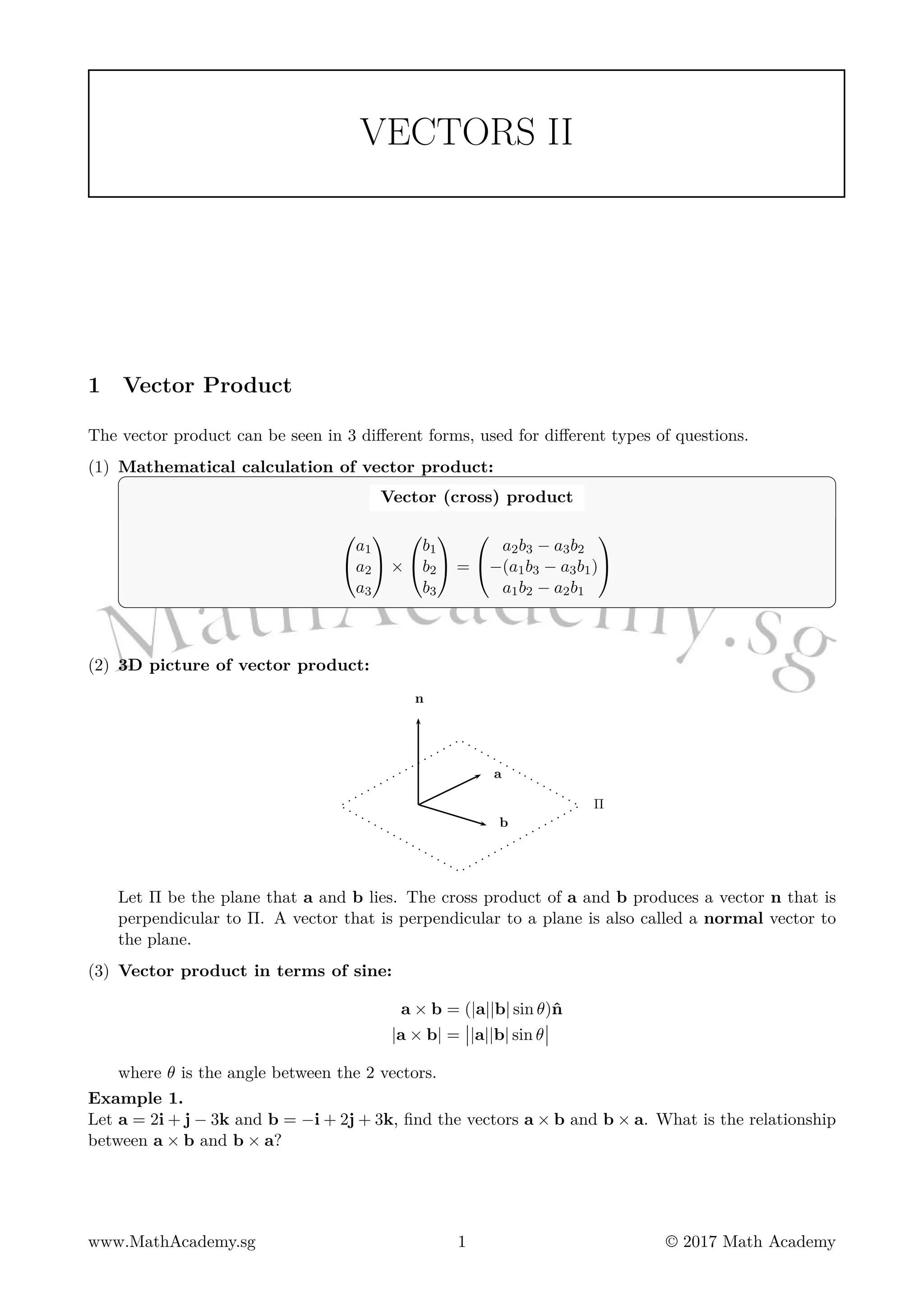 VECTORS II
1 Vector Product
The vector product can be seen in 3 different forms, used for different types of questions.
(1) Mathematical calculation of vector product:
Vector (cross) product


a1
a2
a3

 ×


b1
b2
b3

 =


a2b3 − a3b2
−(a1b3 − a3b1)
a1b2 − a2b1


(2) 3D picture of vector product:
a
b
n
Π
Let Π be the plane that a and b lies. The cross product of a and b produces a vector n that is
perpendicular to Π. A vector that is perpendicular to a plane is also called a normal vector to
the plane.
(3) Vector product in terms of sine:
a × b = (|a||b| sin θ)ˆn
|a × b| = |a||b| sin θ
where θ is the angle between the 2 vectors.
Example 1.
Let a = 2i + j − 3k and b = −i + 2j + 3k, find the vectors a × b and b × a. What is the relationship
between a × b and b × a?
www.MathAcademy.sg 1 © 2017 Math Academy
 