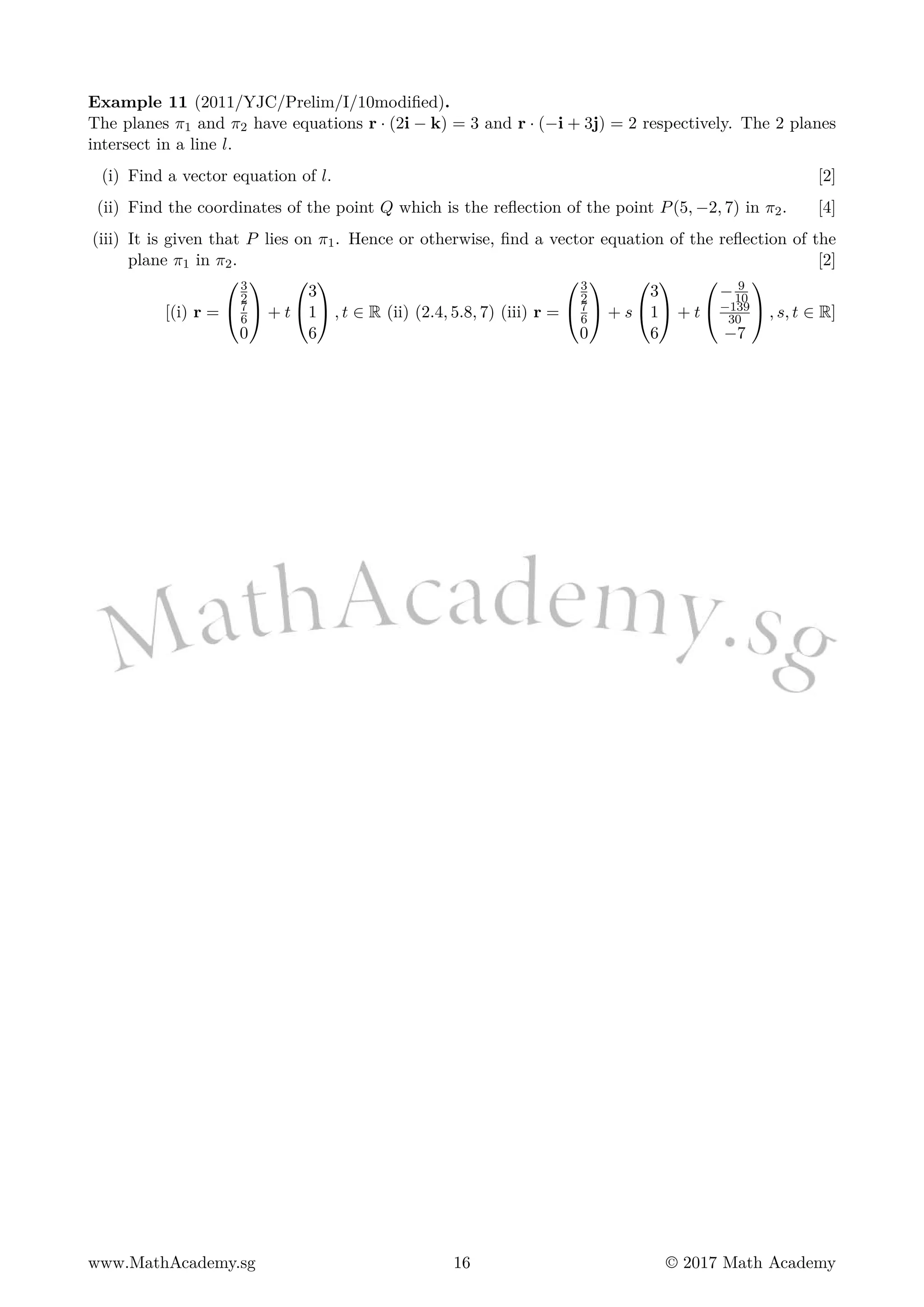 Example 11 (2011/YJC/Prelim/I/10modified).
The planes π1 and π2 have equations r · (2i − k) = 3 and r · (−i + 3j) = 2 respectively. The 2 planes
intersect in a line l.
(i) Find a vector equation of l. [2]
(ii) Find the coordinates of the point Q which is the reflection of the point P(5, −2, 7) in π2. [4]
(iii) It is given that P lies on π1. Hence or otherwise, find a vector equation of the reflection of the
plane π1 in π2. [2]
[(i) r =


3
2
7
6
0

 + t


3
1
6

 , t ∈ R (ii) (2.4, 5.8, 7) (iii) r =


3
2
7
6
0

 + s


3
1
6

 + t


− 9
10
−139
30
−7

 , s, t ∈ R]
www.MathAcademy.sg 16 © 2017 Math Academy
 