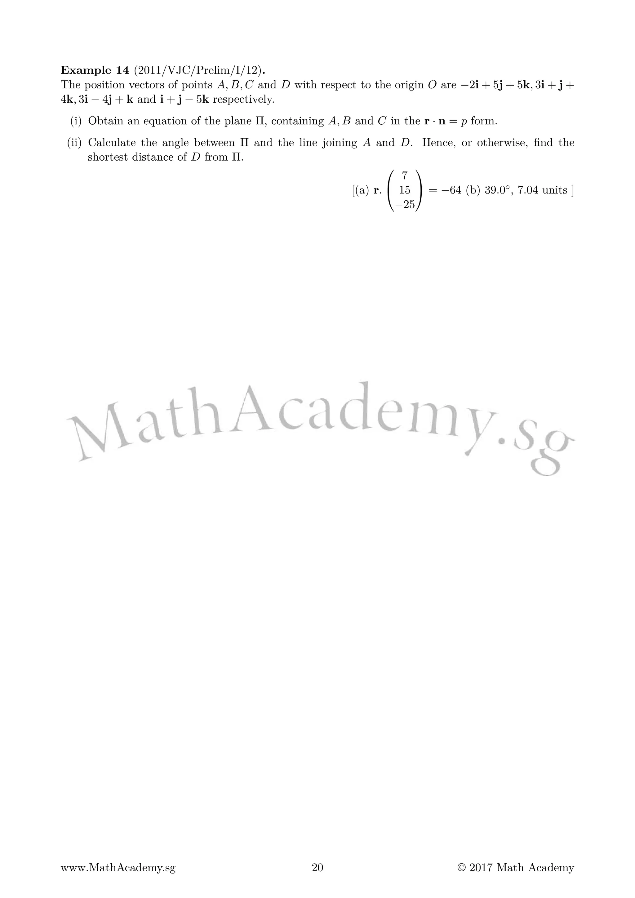 Example 14 (2011/VJC/Prelim/I/12).
The position vectors of points A, B, C and D with respect to the origin O are −2i + 5j + 5k, 3i + j +
4k, 3i − 4j + k and i + j − 5k respectively.
(i) Obtain an equation of the plane Π, containing A, B and C in the r · n = p form.
(ii) Calculate the angle between Π and the line joining A and D. Hence, or otherwise, find the
shortest distance of D from Π.
[(a) r.


7
15
−25

 = −64 (b) 39.0◦, 7.04 units ]
www.MathAcademy.sg 20 © 2017 Math Academy
 