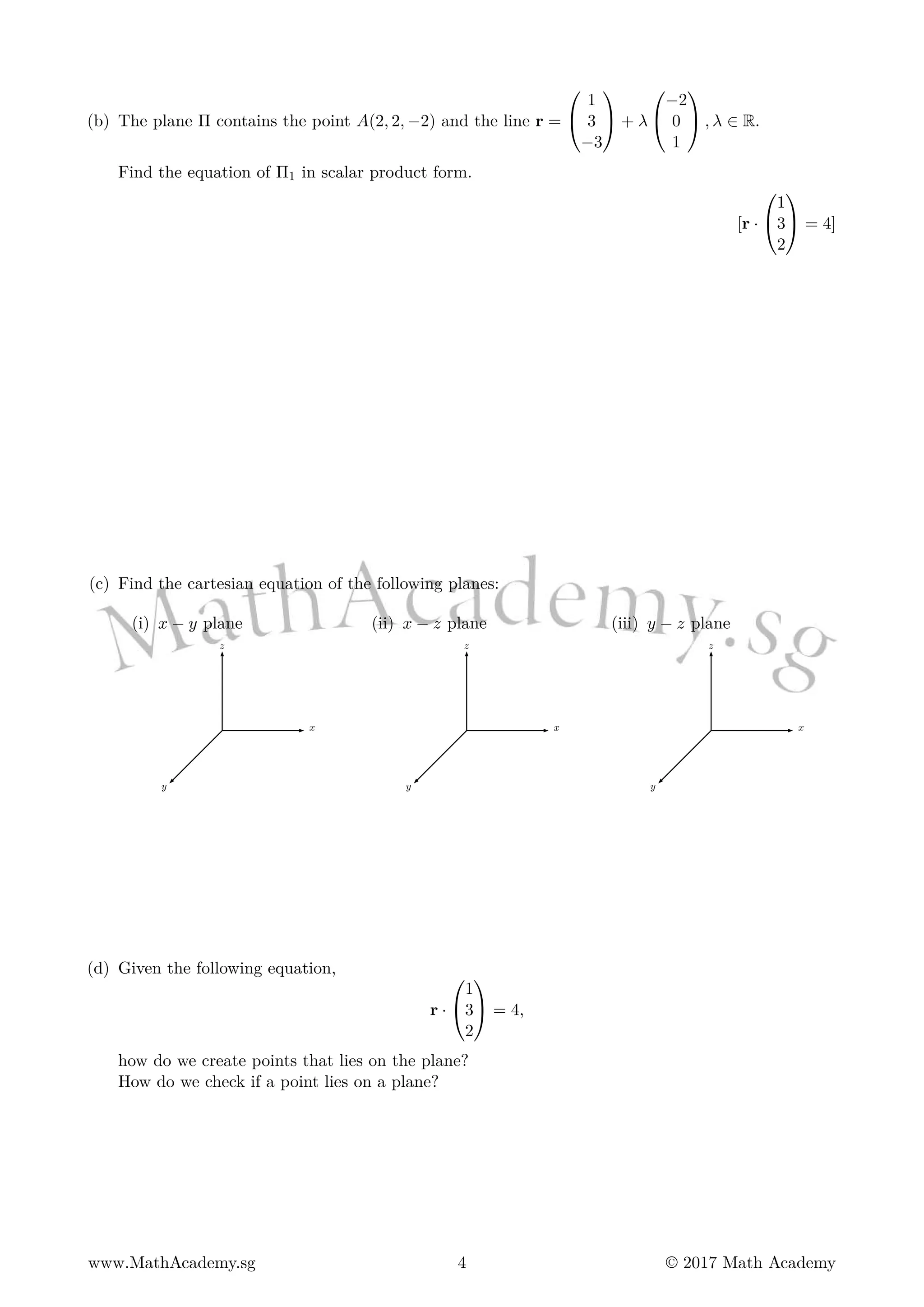 (b) The plane Π contains the point A(2, 2, −2) and the line r =


1
3
−3

 + λ


−2
0
1

 , λ ∈ R.
Find the equation of Π1 in scalar product form.
[r ·


1
3
2

 = 4]
(c) Find the cartesian equation of the following planes:
(i) x − y plane
x
y
z
(ii) x − z plane
x
y
z
(iii) y − z plane
x
y
z
(d) Given the following equation,
r ·


1
3
2

 = 4,
how do we create points that lies on the plane?
How do we check if a point lies on a plane?
www.MathAcademy.sg 4 © 2017 Math Academy
 