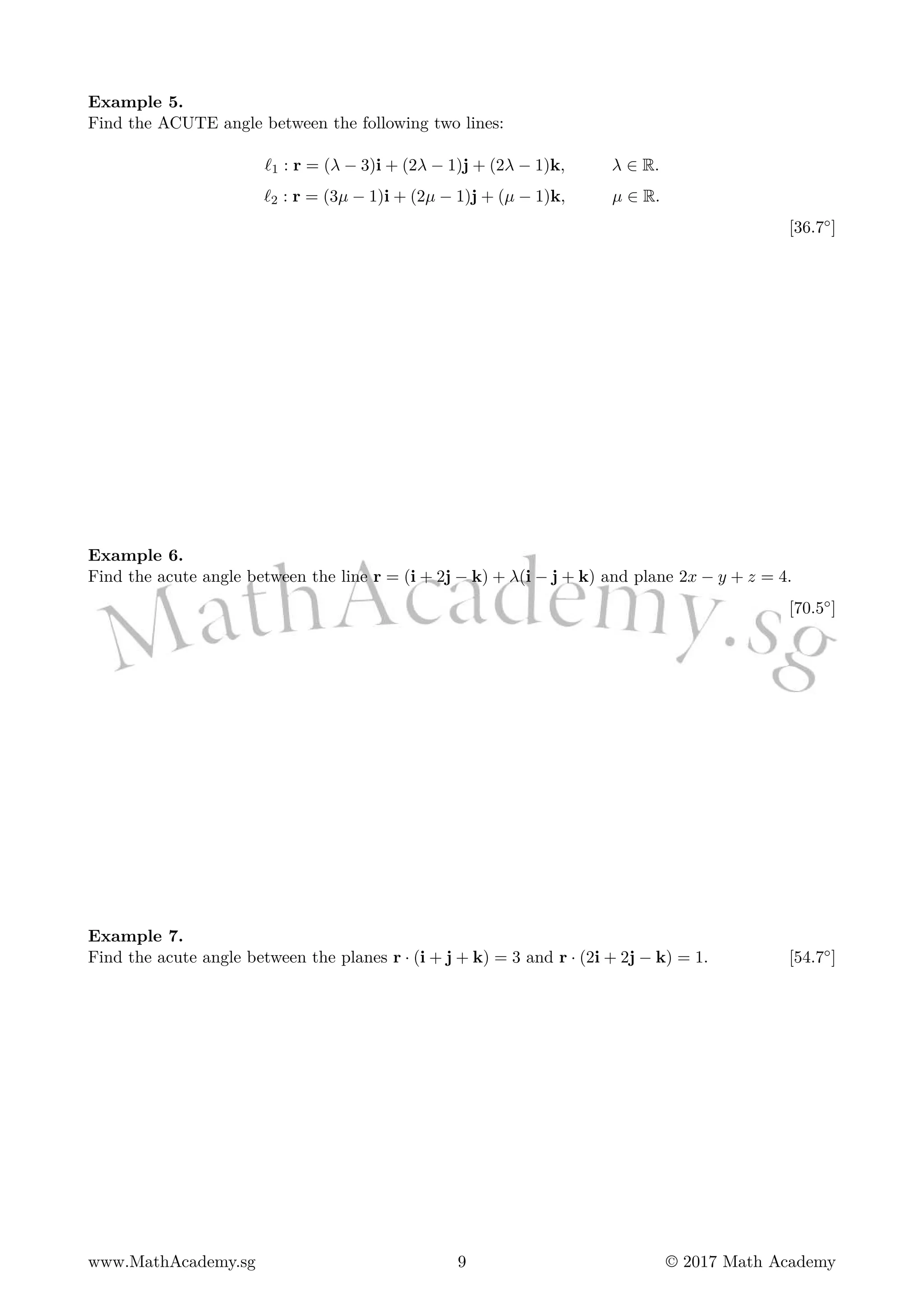 Example 5.
Find the ACUTE angle between the following two lines:
ℓ1 : r = (λ − 3)i + (2λ − 1)j + (2λ − 1)k, λ ∈ R.
ℓ2 : r = (3µ − 1)i + (2µ − 1)j + (µ − 1)k, µ ∈ R.
[36.7◦]
Example 6.
Find the acute angle between the line r = (i + 2j − k) + λ(i − j + k) and plane 2x − y + z = 4.
[70.5◦]
Example 7.
Find the acute angle between the planes r · (i + j + k) = 3 and r · (2i + 2j − k) = 1. [54.7◦]
www.MathAcademy.sg 9 © 2017 Math Academy
 