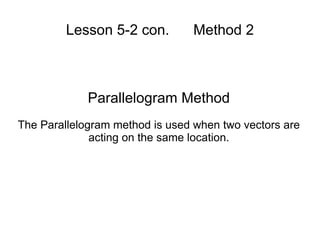 Lesson 5-2 con.  Method 2 Parallelogram Method The Parallelogram method is used when two vectors are acting on the same location. 