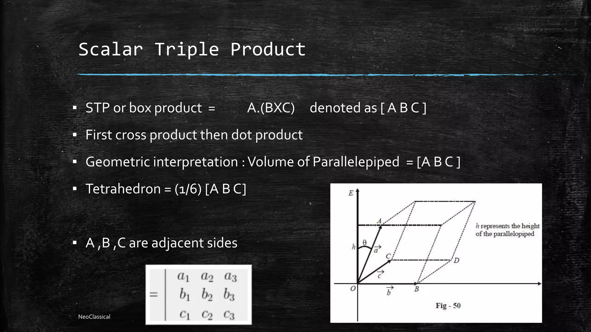 Scalar Triple Product
▪ STP or box product = A.(BXC) denoted as [ A B C ]
▪ First cross product then dot product
▪ Geometric interpretation :Volume of Parallelepiped = [A B C ]
▪ Tetrahedron = (1/6) [A B C]
▪ A ,B ,C are adjacent sides
NeoClassical
 