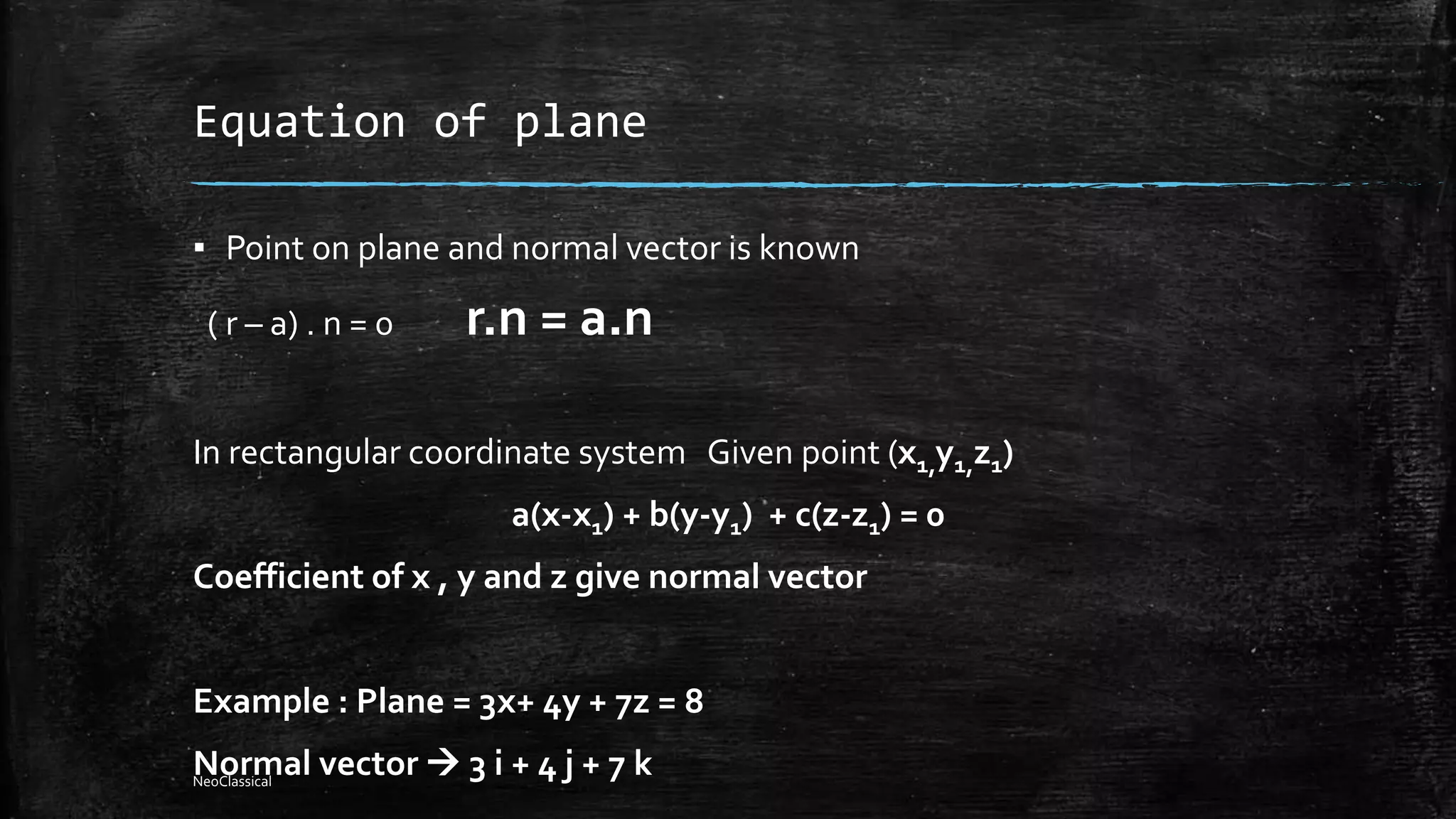 Equation of plane
▪ Point on plane and normal vector is known
( r – a) . n = 0 r.n = a.n
In rectangular coordinate system Given point (x1,y1,z1)
a(x-x1) + b(y-y1) + c(z-z1) = 0
Coefficient of x , y and z give normal vector
Example : Plane = 3x+ 4y + 7z = 8
Normal vector  3 i + 4 j + 7 kNeoClassical
 