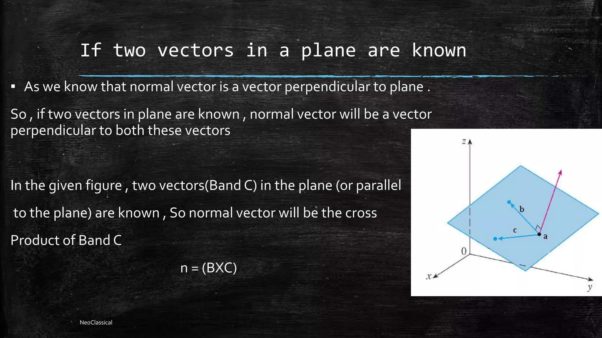 If two vectors in a plane are known
▪ As we know that normal vector is a vector perpendicular to plane .
So , if two vectors in plane are known , normal vector will be a vector
perpendicular to both these vectors
In the given figure , two vectors(Band C) in the plane (or parallel
to the plane) are known , So normal vector will be the cross
Product of Band C
n = (BXC)
NeoClassical
 