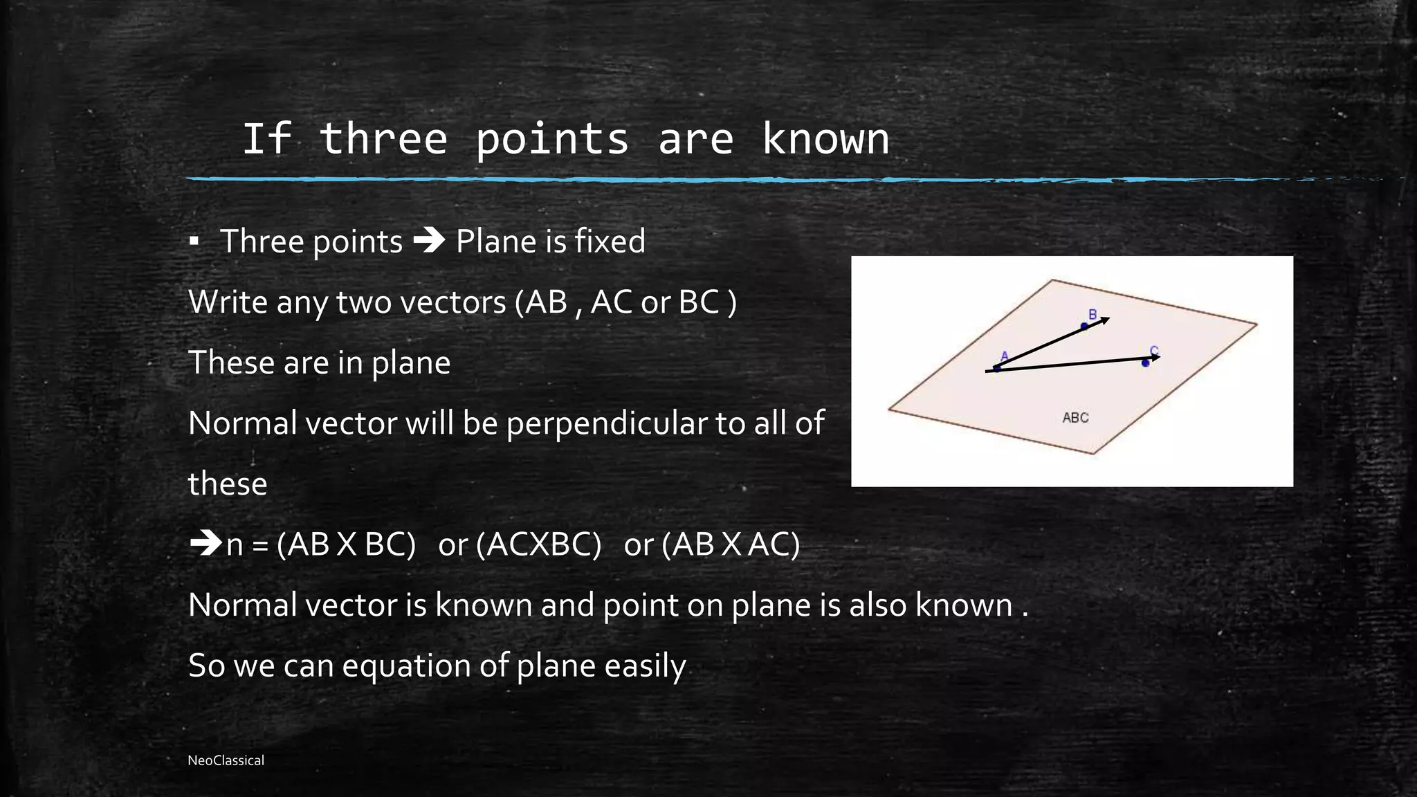 If three points are known
▪ Three points  Plane is fixed
Write any two vectors (AB , AC or BC )
These are in plane
Normal vector will be perpendicular to all of
these
n = (AB X BC) or (ACXBC) or (AB XAC)
Normal vector is known and point on plane is also known .
So we can equation of plane easily
NeoClassical
 