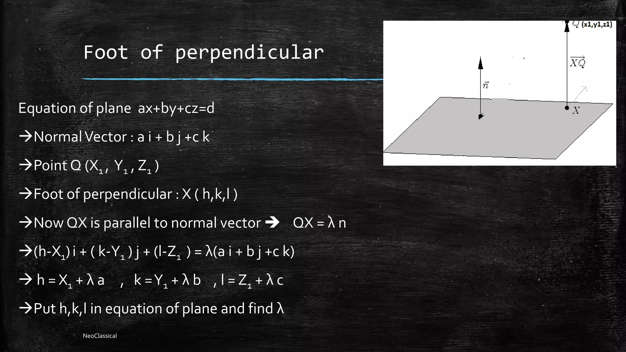 Foot of perpendicular
Equation of plane ax+by+cz=d
NormalVector : a i + b j +c k
Point Q (X1 , Y1 , Z1 )
Foot of perpendicular : X ( h,k,l )
Now QX is parallel to normal vector  QX = λ n
(h-X1)i + ( k-Y1 ) j + (l-Z1 ) = λ(a i + b j +c k)
 h = X1 + λ a , k =Y1 + λ b , l = Z1 + λ c
Put h,k,l in equation of plane and find λ
NeoClassical
 