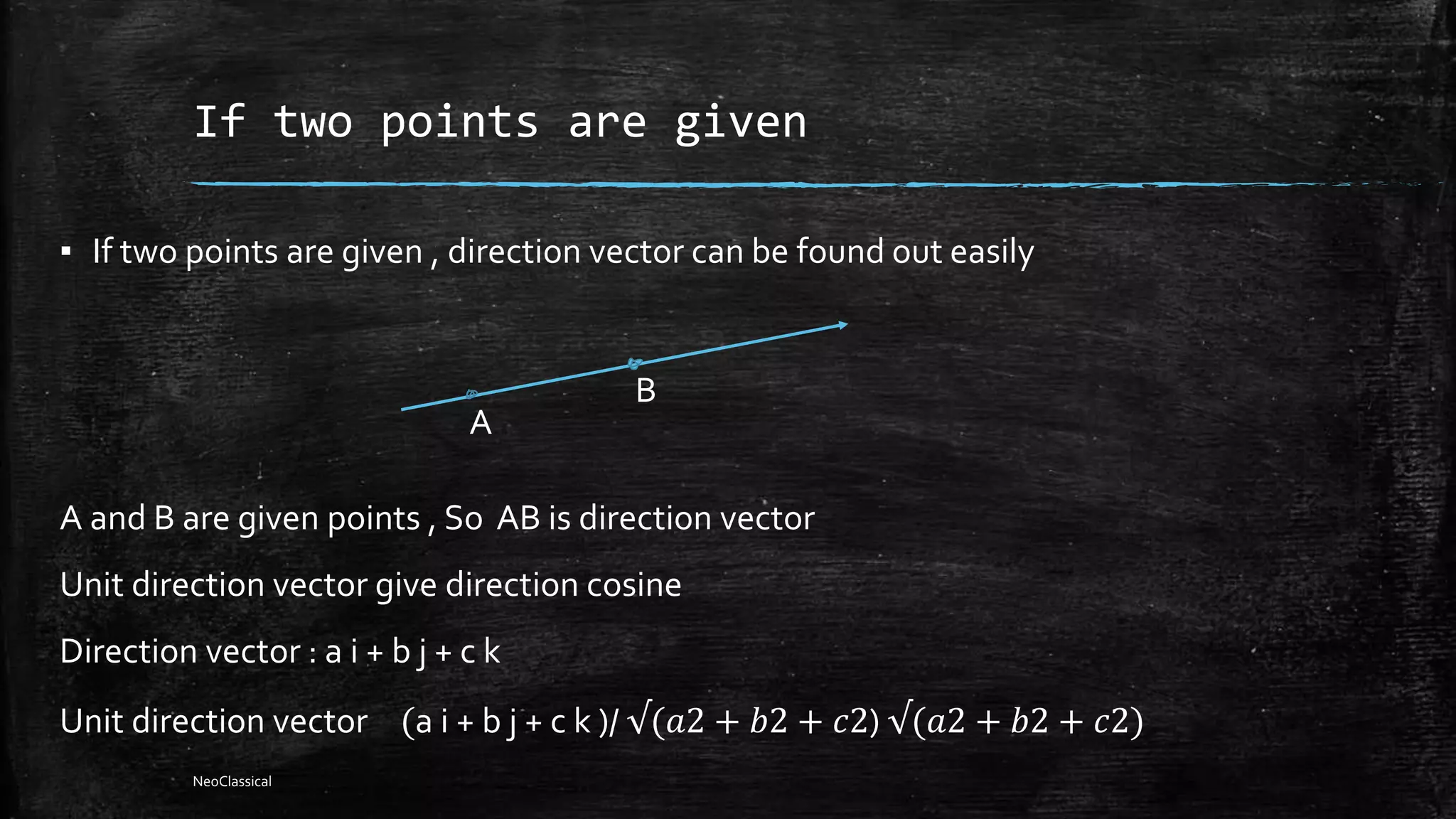 If two points are given
▪ If two points are given , direction vector can be found out easily
A and B are given points , So AB is direction vector
Unit direction vector give direction cosine
Direction vector : a i + b j + c k
Unit direction vector (a i + b j + c k )/ √(𝑎2 + 𝑏2 + 𝑐2) √(𝑎2 + 𝑏2 + 𝑐2)
A
B
NeoClassical
 