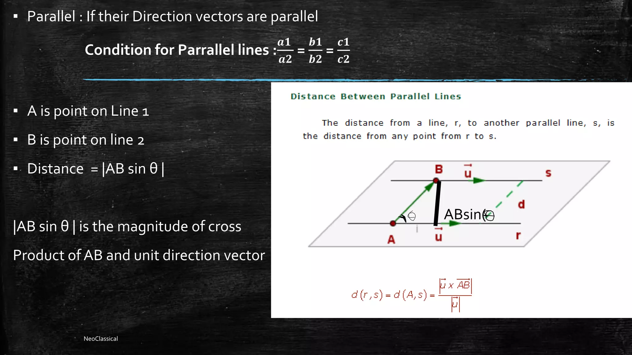 ▪ Parallel : If their Direction vectors are parallel
Condition for Parrallel lines :
𝒂𝟏
𝒂𝟐
=
𝒃𝟏
𝒃𝟐
=
𝒄𝟏
𝒄𝟐
▪ A is point on Line 1
▪ B is point on line 2
▪ Distance = |AB sin θ |
|AB sin θ | is the magnitude of cross
Product ofAB and unit direction vector
ABsin(
NeoClassical
 
