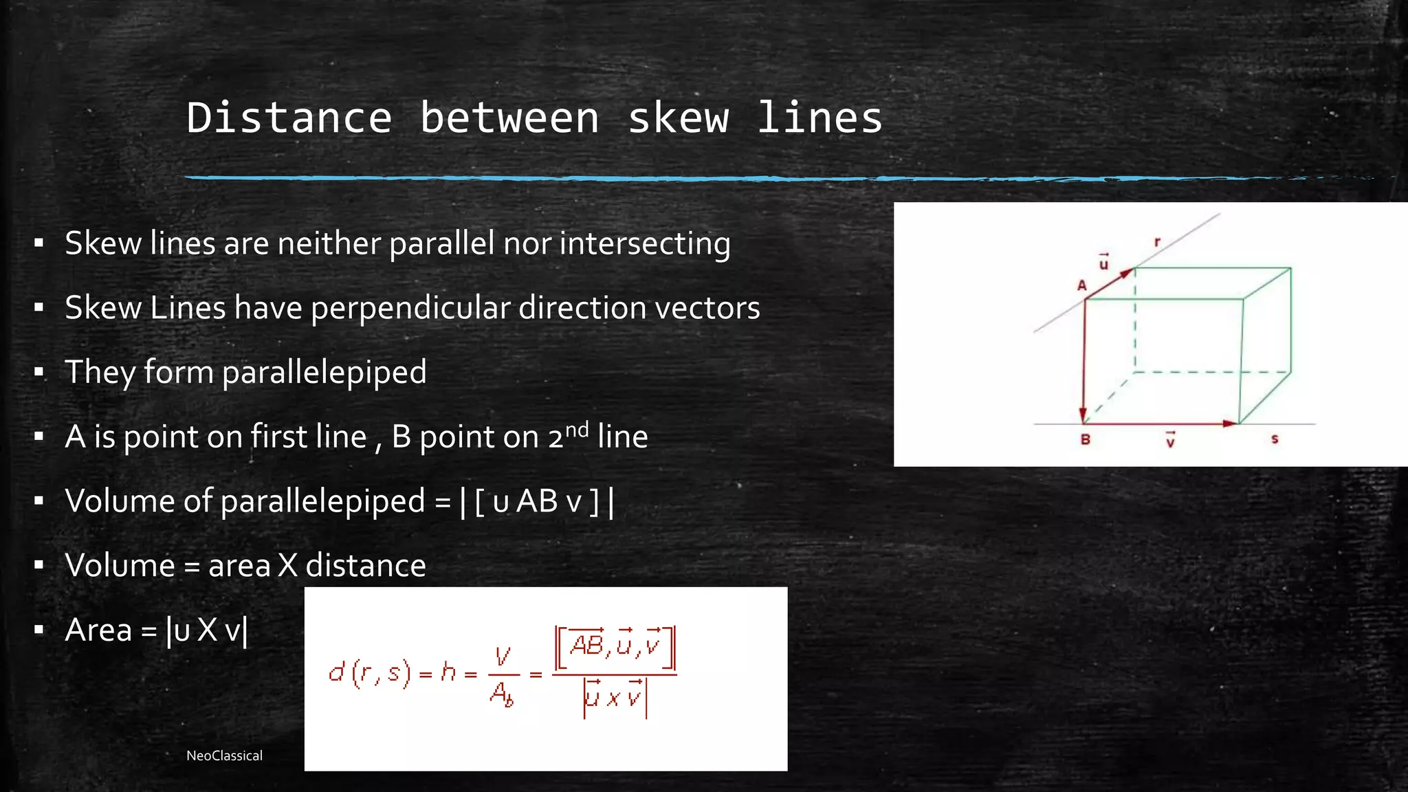 Distance between skew lines
▪ Skew lines are neither parallel nor intersecting
▪ Skew Lines have perpendicular direction vectors
▪ They form parallelepiped
▪ A is point on first line , B point on 2nd line
▪ Volume of parallelepiped = | [ u AB v ] |
▪ Volume = area X distance
▪ Area = |u X v|
NeoClassical
 