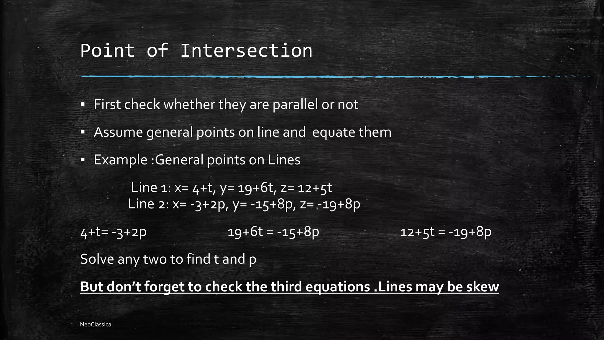 Point of Intersection
▪ First check whether they are parallel or not
▪ Assume general points on line and equate them
▪ Example :General points on Lines
Line 1: x= 4+t, y= 19+6t, z= 12+5t
Line 2: x= -3+2p, y= -15+8p, z= -19+8p
4+t= -3+2p 19+6t = -15+8p 12+5t = -19+8p
Solve any two to find t and p
But don’t forget to check the third equations .Lines may be skew
NeoClassical
 