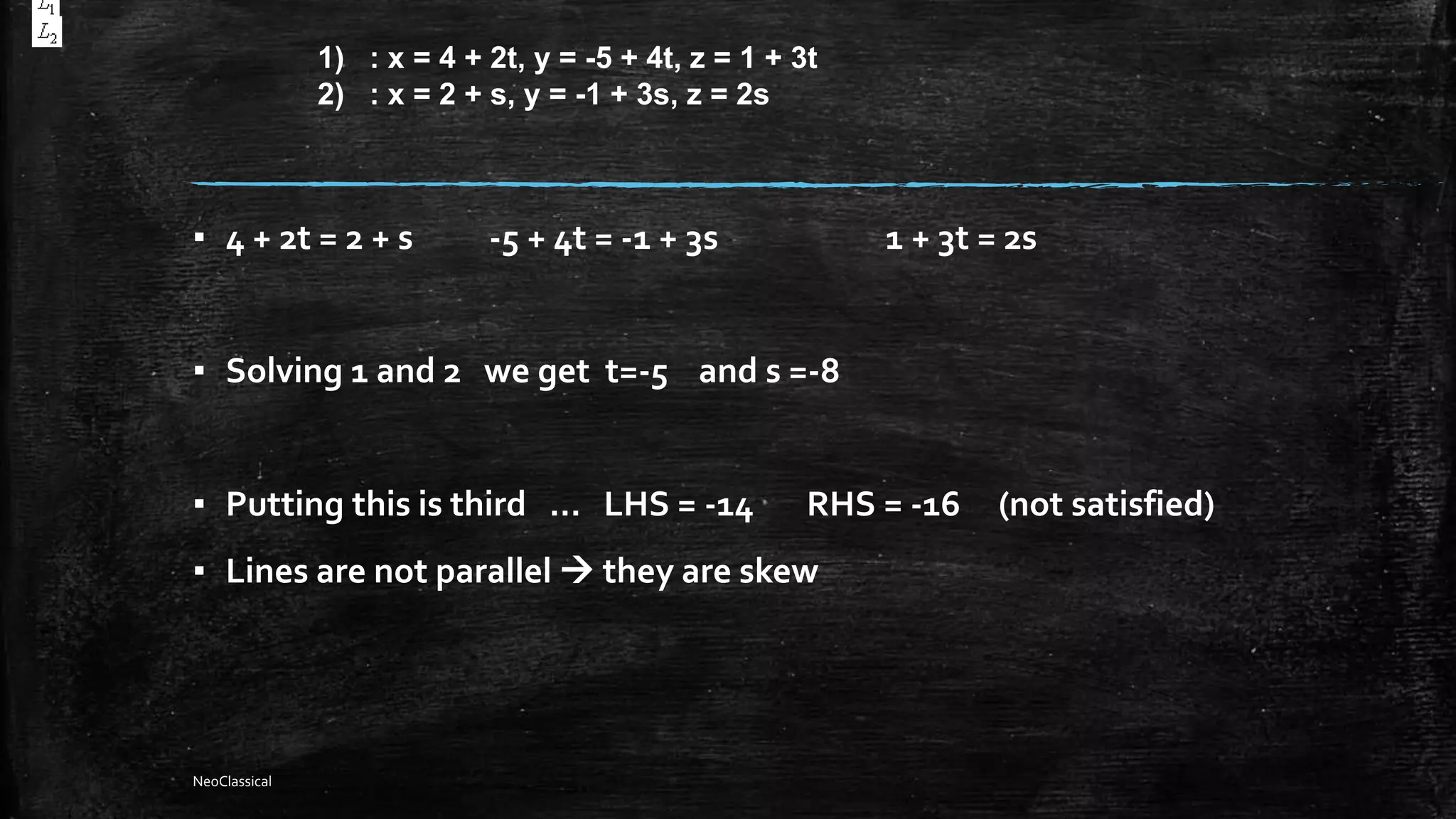 ▪ 4 + 2t = 2 + s -5 + 4t = -1 + 3s 1 + 3t = 2s
▪ Solving 1 and 2 we get t=-5 and s =-8
▪ Putting this is third … LHS = -14 RHS = -16 (not satisfied)
▪ Lines are not parallel  they are skew
1) : x = 4 + 2t, y = -5 + 4t, z = 1 + 3t
2) : x = 2 + s, y = -1 + 3s, z = 2s
NeoClassical
 