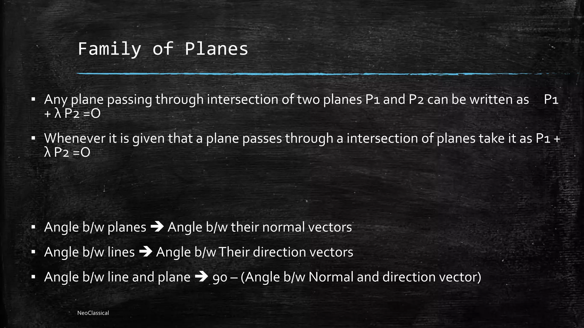 Family of Planes
▪ Any plane passing through intersection of two planes P1 and P2 can be written as P1
+ λ P2 =O
▪ Whenever it is given that a plane passes through a intersection of planes take it as P1 +
λ P2 =O
▪ Angle b/w planes  Angle b/w their normal vectors
▪ Angle b/w lines  Angle b/wTheir direction vectors
▪ Angle b/w line and plane  90 – (Angle b/w Normal and direction vector)
NeoClassical
 