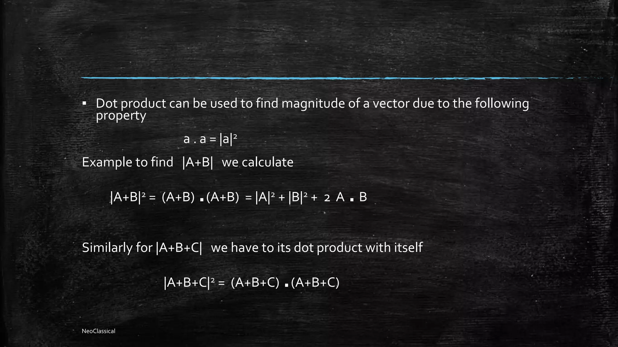 ▪ Dot product can be used to find magnitude of a vector due to the following
property
a . a = |a|2
Example to find |A+B| we calculate
|A+B|2 = (A+B) .(A+B) = |A|2 + |B|2 + 2 A .B
Similarly for |A+B+C| we have to its dot product with itself
|A+B+C|2 = (A+B+C) .(A+B+C)
NeoClassical
 