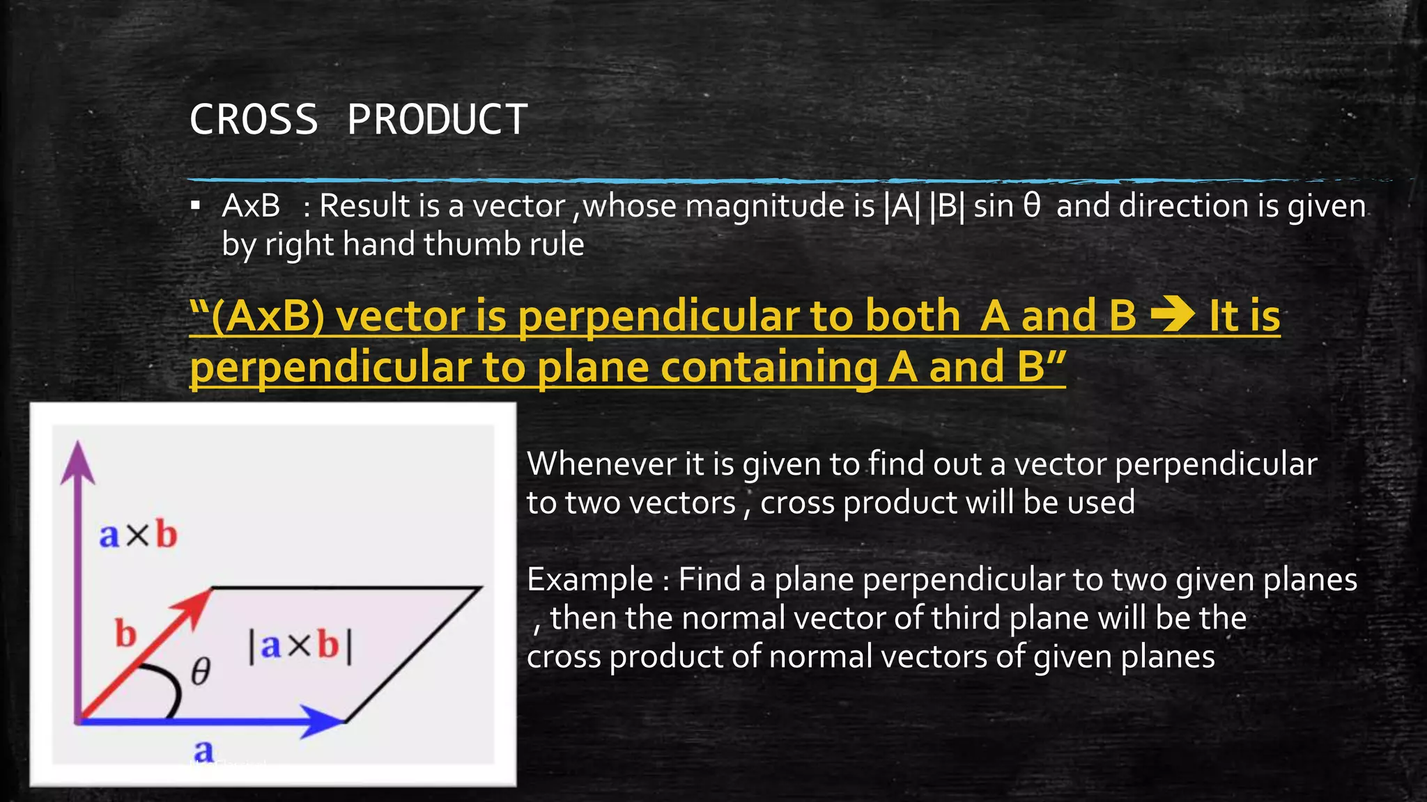 CROSS PRODUCT
▪ AxB : Result is a vector ,whose magnitude is |A| |B| sin θ and direction is given
by right hand thumb rule
“(AxB) vector is perpendicular to both A and B  It is
perpendicular to plane containing A and B”
Whenever it is given to find out a vector perpendicular
to two vectors , cross product will be used
Example : Find a plane perpendicular to two given planes
, then the normal vector of third plane will be the
cross product of normal vectors of given planes
NeoClassical
 
