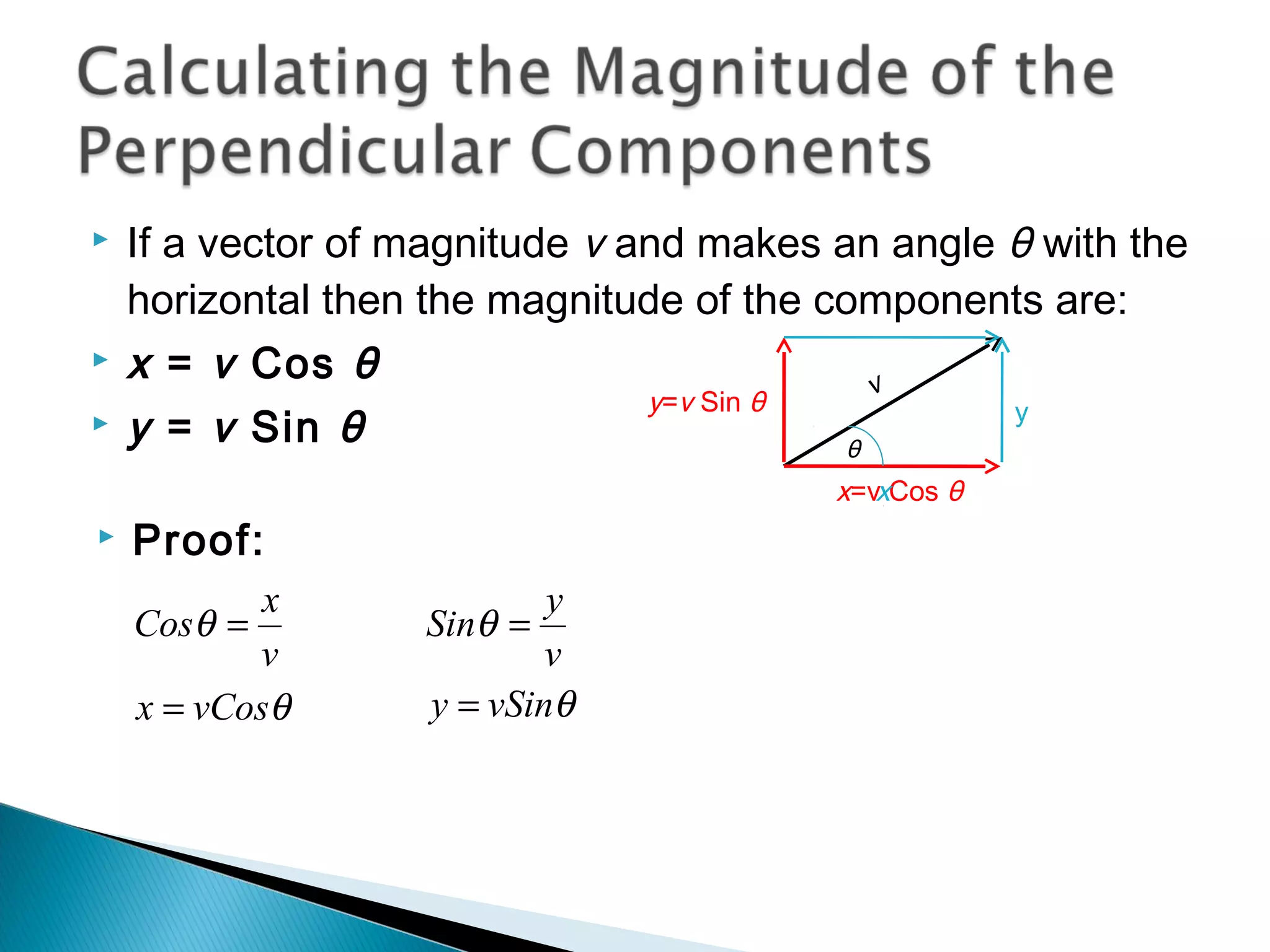  If a vector of magnitude v and makes an angle θ with the
horizontal then the magnitude of the components are:
 x = v Cos θ
 y = v Sin θ
v
y=v Sin θ
x=v Cos θ
θ
y
 Proof:
v
x
Cos =θ
θvCosx =
v
y
Sin =θ
θvSiny =
x
 