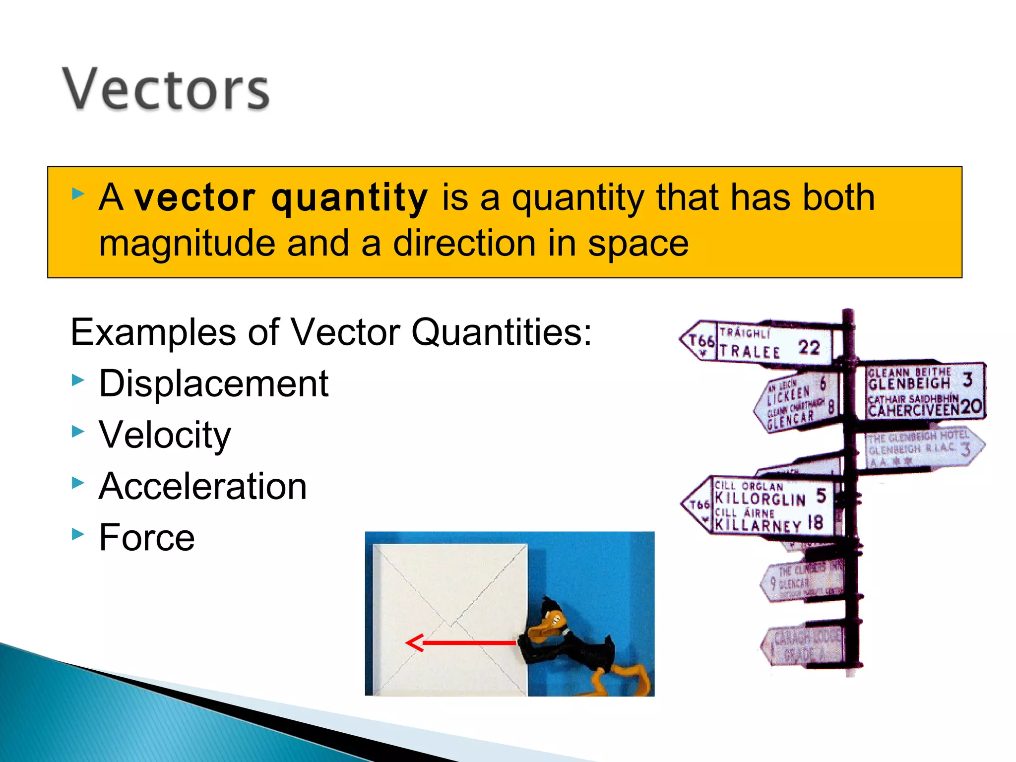  A vector quantity is a quantity that has both
magnitude and a direction in space
Examples of Vector Quantities:
 Displacement
 Velocity
 Acceleration
 Force
 