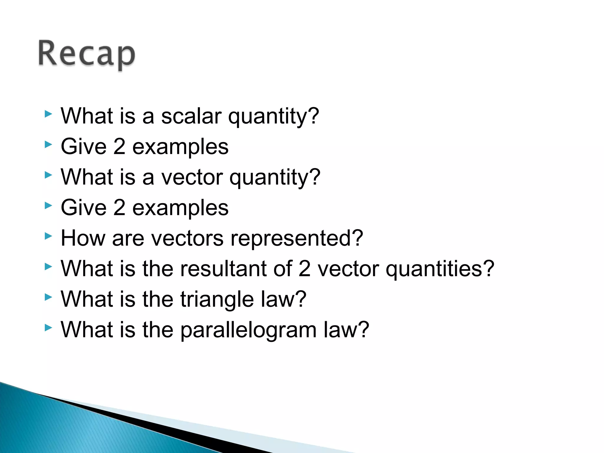  What is a scalar quantity?
 Give 2 examples
 What is a vector quantity?
 Give 2 examples
 How are vectors represented?
 What is the resultant of 2 vector quantities?
 What is the triangle law?
 What is the parallelogram law?
 