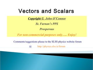 Copyright © John O’Connor
St. Farnan’s PPS
Prosperous
For non-commercial purposes only….. Enjoy!
Vectors and Scalars
Comments/suggestions please to the SLSS physics website forum
@ http://physics.slss.ie/forum
 