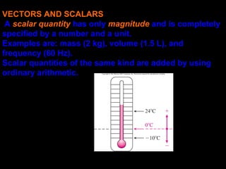 VECTORS AND SCALARS
A scalar quantity has only magnitude and is completely
specified by a number and a unit.
Examples are: mass (2 kg), volume (1.5 L), and
frequency (60 Hz).
Scalar quantities of the same kind are added by using
ordinary arithmetic.
 