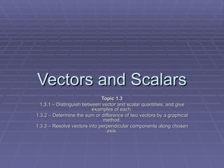 Vectors and Scalars Topic 1.3 1.3.1 – Distinguish between vector and scalar quantities, and give examples of each. 1.3.2 – Determine the sum or difference of two vectors by a graphical method. 1.3.3 – Resolve vectors into perpendicular components along chosen axis. 