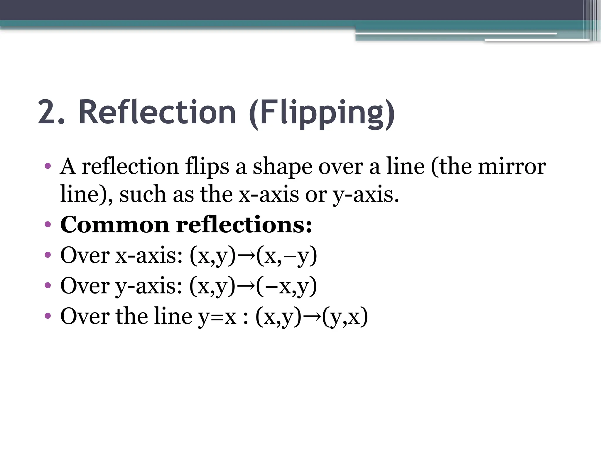 2. Reflection (Flipping)
• A reflection flips a shape over a line (the mirror
line), such as the x-axis or y-axis.
• Common reflections:
• Over x-axis: (x,y) (x,−y)
→
• Over y-axis: (x,y) (−x,y)
→
• Over the line y=x : (x,y) (y,x)
→
 