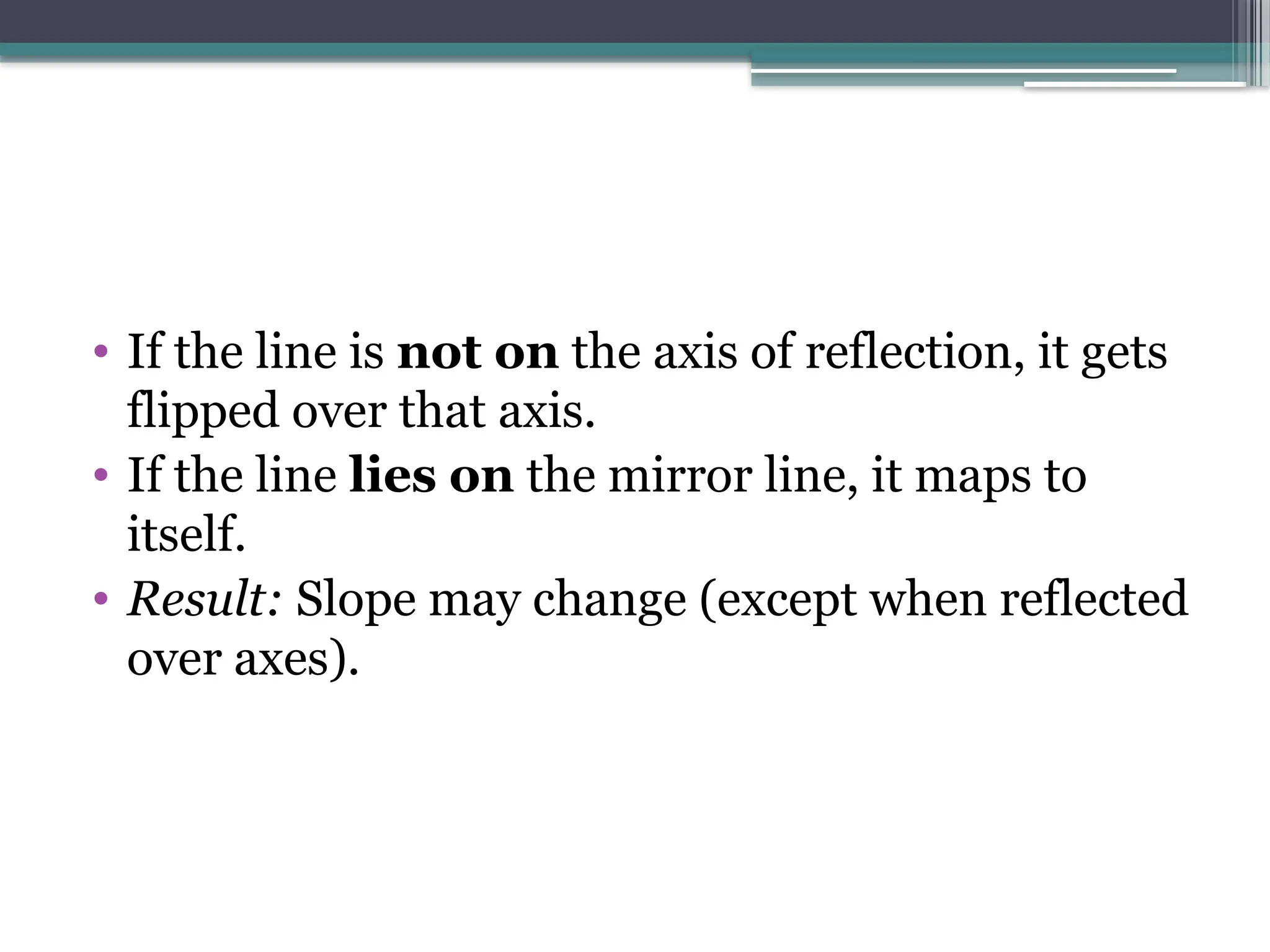 • If the line is not on the axis of reflection, it gets
flipped over that axis.
• If the line lies on the mirror line, it maps to
itself.
• Result: Slope may change (except when reflected
over axes).
 