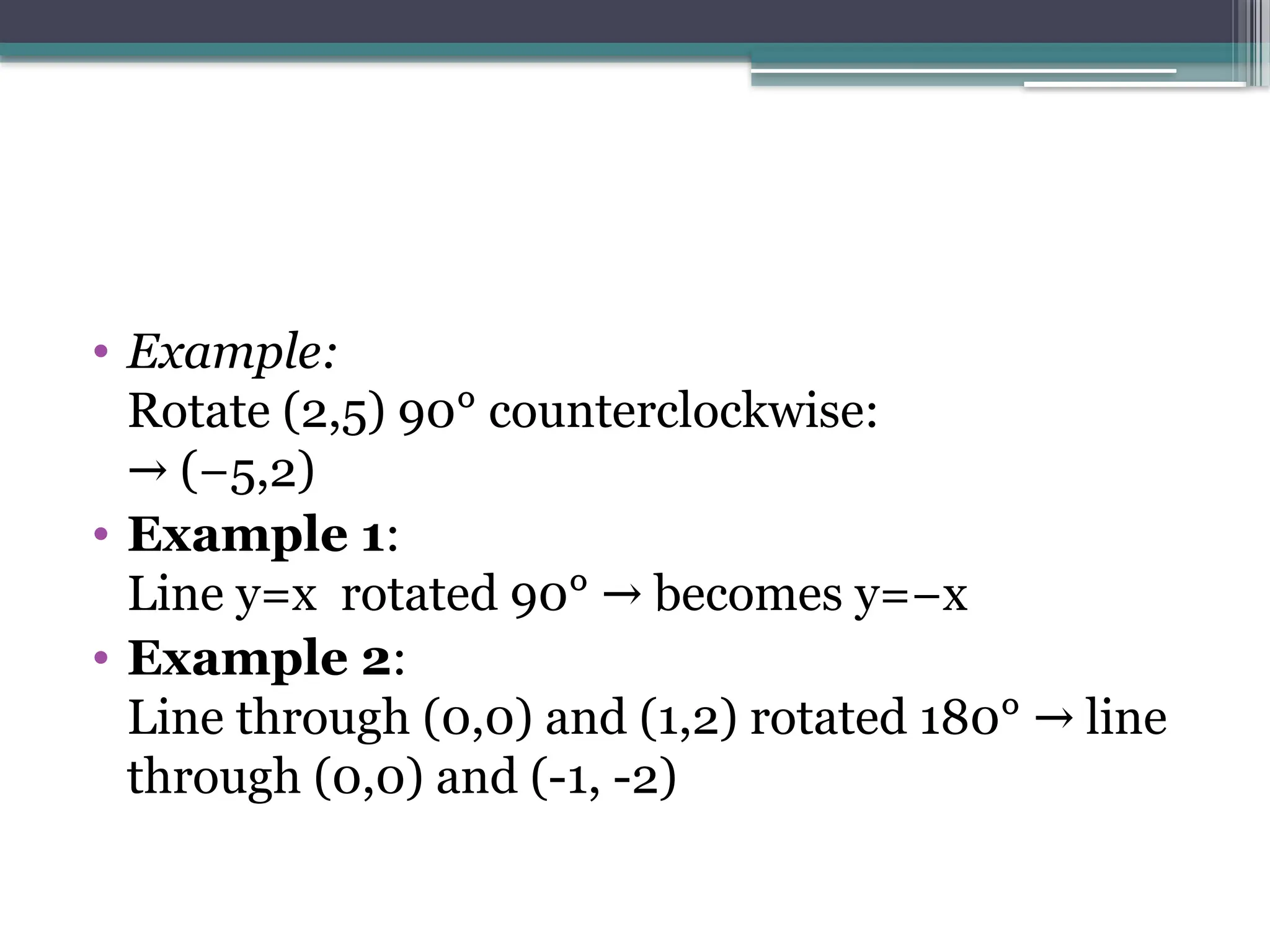 • Example:
Rotate (2,5) 90° counterclockwise:
(−5,2)
→
• Example 1:
Line y=x rotated 90° becomes y=−x
→
• Example 2:
Line through (0,0) and (1,2) rotated 180° line
→
through (0,0) and (-1, -2)
 