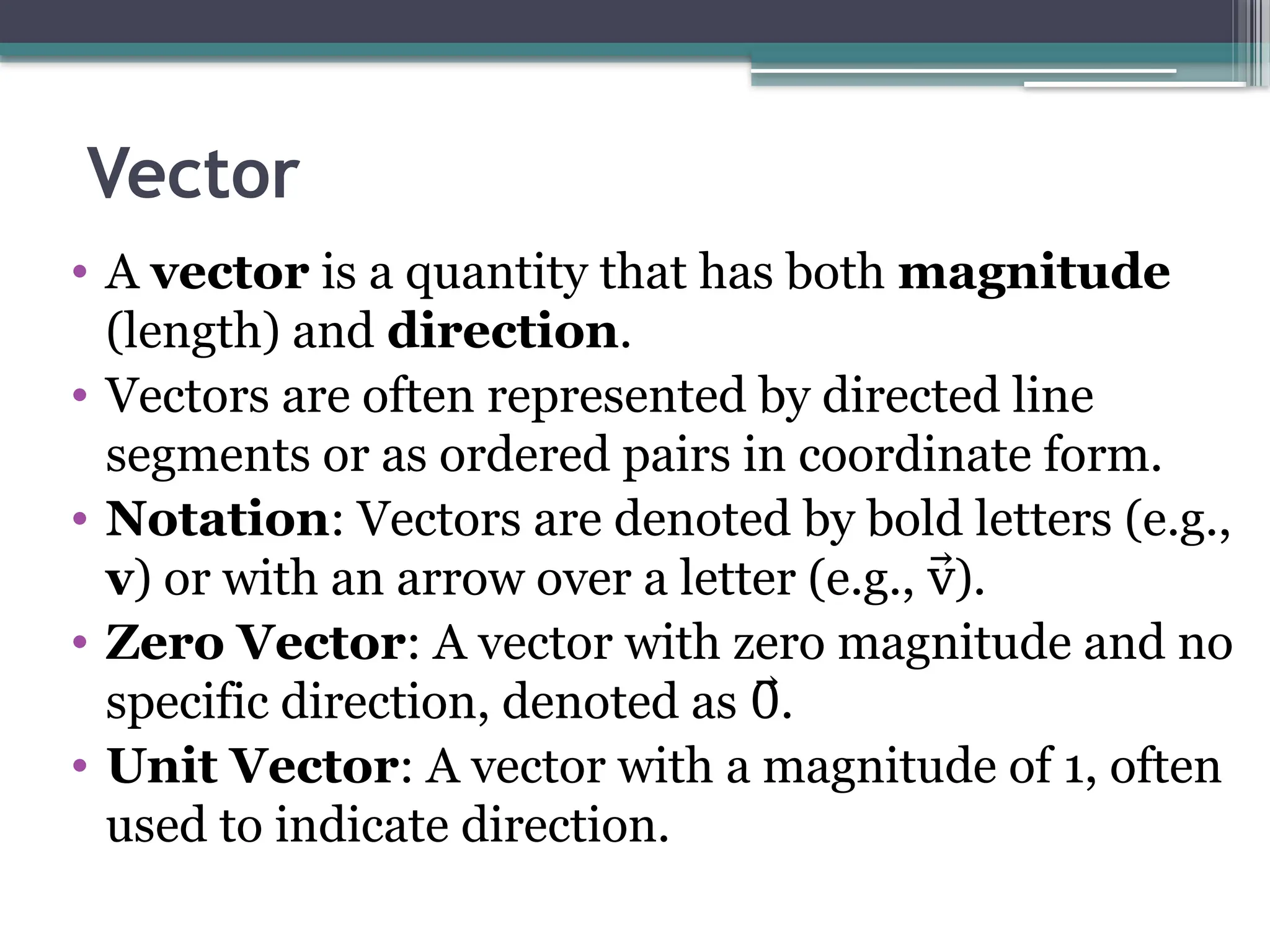Vector
• A vector is a quantity that has both magnitude
(length) and direction.
• Vectors are often represented by directed line
segments or as ordered pairs in coordinate form.​
• Notation: Vectors are denoted by bold letters (e.g.,
v) or with an arrow over a letter (e.g., ).​
v⃗
• Zero Vector: A vector with zero magnitude and no
specific direction, denoted as .​
0⃗
• Unit Vector: A vector with a magnitude of 1, often
used to indicate direction.​
 