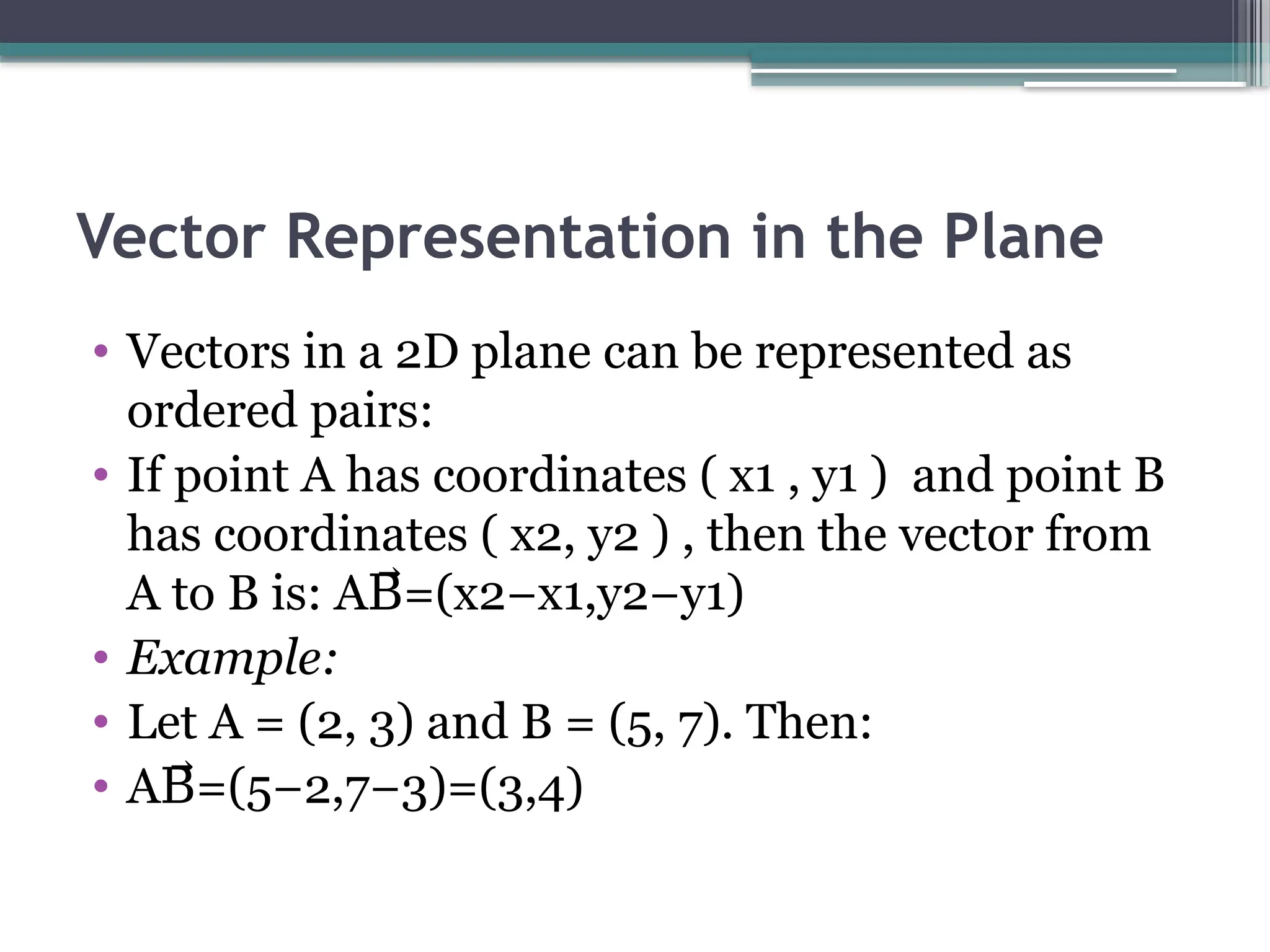 Vector Representation in the Plane
• Vectors in a 2D plane can be represented as
ordered pairs:​
• If point A has coordinates ( x1 , y1 ) and point B
has coordinates ( x2, y2 ) , then the vector from
A to B is:​A =(x2−x1,y2−y1)
B⃗
• Example:
• Let A = (2, 3) and B = (5, 7). Then:​
• A =(5−2,7−3)=(3,4)
B⃗
 