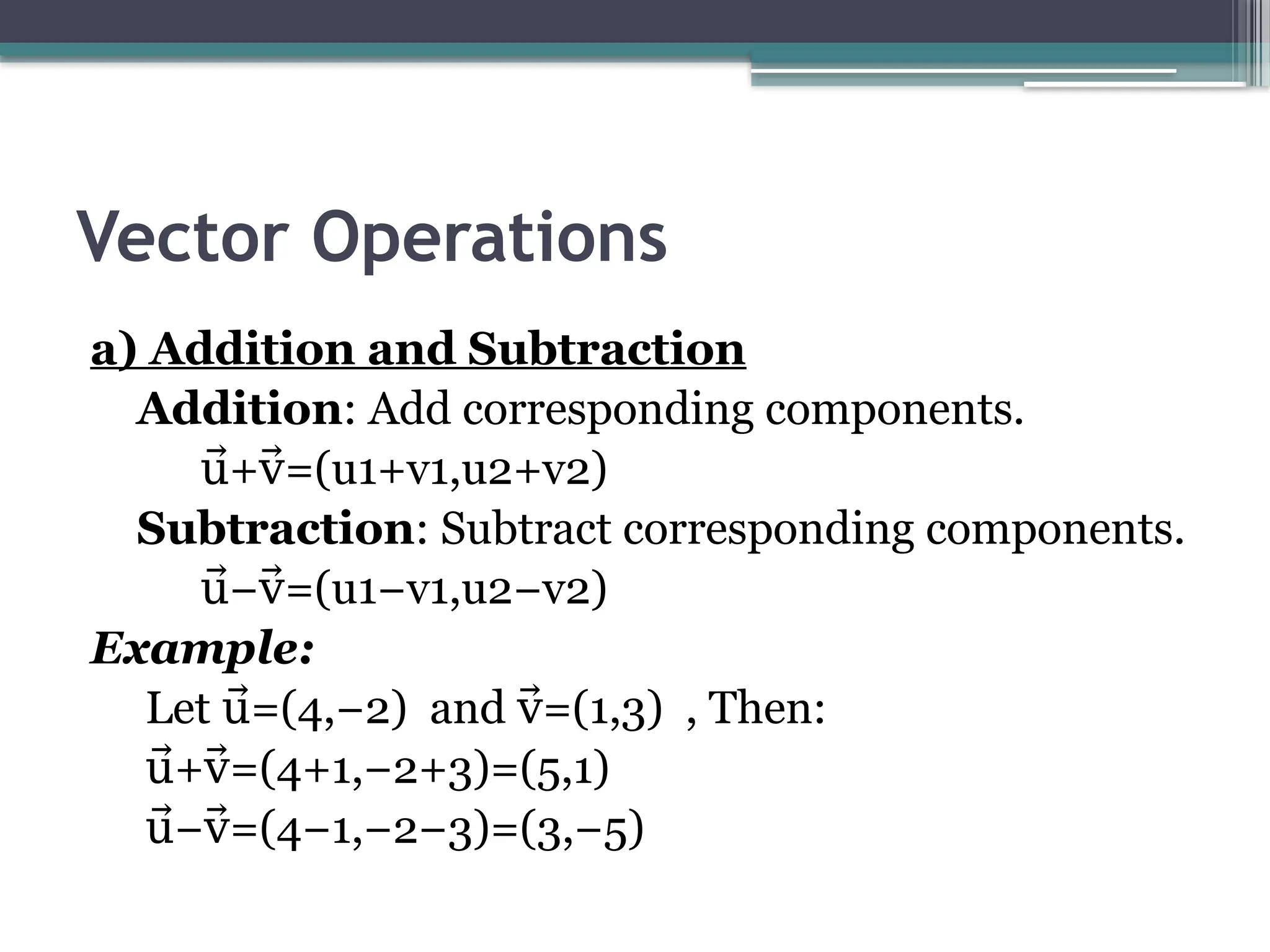 Vector Operations
a) Addition and Subtraction
Addition: Add corresponding components.​
+ =(u1+v1,u2+v2)​
u⃗ v⃗
Subtraction: Subtract corresponding components.​
− =(u1−v1,u2−v2)
u⃗ v⃗
Example:
Let =(4,−2) and =(1,3) , Then:​
u⃗ v⃗
+ =(4+1,−2+3)=(5,1)
u⃗ v⃗
− =(4−1,−2−3)=(3,−5)
u⃗ v⃗
 
