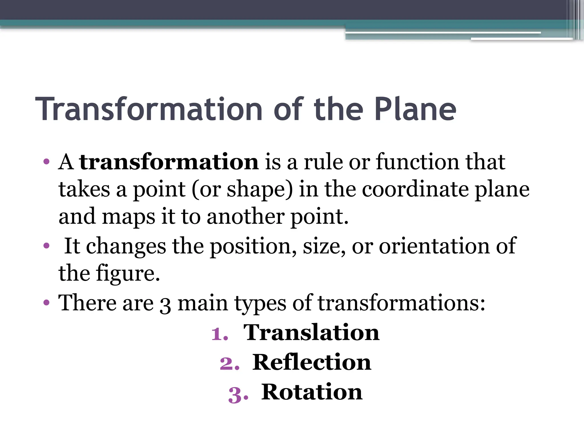 Transformation of the Plane
• A transformation is a rule or function that
takes a point (or shape) in the coordinate plane
and maps it to another point.
• It changes the position, size, or orientation of
the figure.
• There are 3 main types of transformations:
1. Translation
2. Reflection
3. Rotation
 