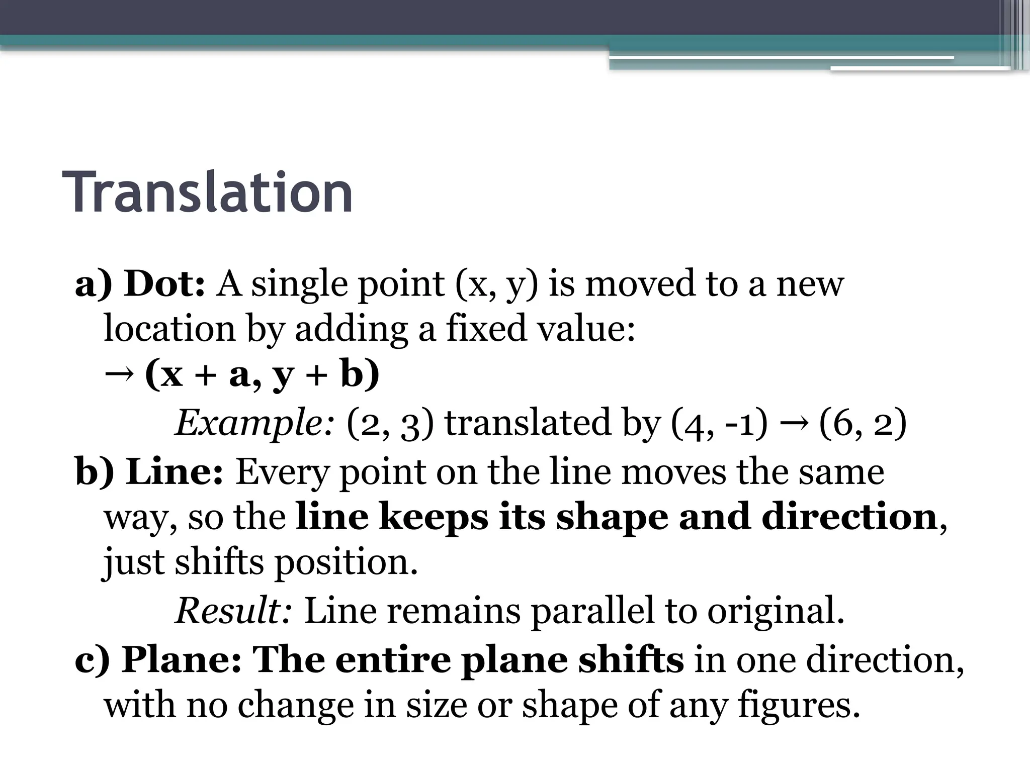 Translation
a) Dot: A single point (x, y) is moved to a new
location by adding a fixed value:
→ (x + a, y + b)
Example: (2, 3) translated by (4, -1) (6, 2)
→
b) Line: Every point on the line moves the same
way, so the line keeps its shape and direction,
just shifts position.
Result: Line remains parallel to original.
c) Plane: The entire plane shifts in one direction,
with no change in size or shape of any figures.
 