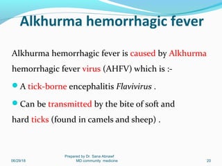 Alkhurma hemorrhagic fever
Alkhurma hemorrhagic fever is caused by Alkhurma
hemorrhagic fever virus (AHFV) which is :-
A tick-borne encephalitis Flavivirus .
Can be transmitted by the bite of soft and
hard ticks (found in camels and sheep) .
06/29/18
Prepared by Dr. Sana Abnawf
MD community medicine 20
 