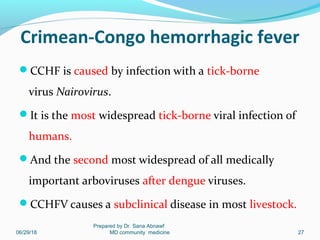 Crimean-Congo hemorrhagic fever
CCHF is caused by infection with a tick-borne
virus Nairovirus.
It is the most widespread tick-borne viral infection of
humans.
And the second most widespread of all medically
important arboviruses after dengue viruses.
CCHFV causes a subclinical disease in most livestock.
06/29/18
Prepared by Dr. Sana Abnawf
MD community medicine 27
 