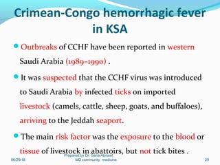 Crimean-Congo hemorrhagic fever
in KSA
Outbreaks of CCHF have been reported in western
Saudi Arabia (1989–1990) .
It was suspected that the CCHF virus was introduced
to Saudi Arabia by infected ticks on imported
livestock (camels, cattle, sheep, goats, and buffaloes),
arriving to the Jeddah seaport.
The main risk factor was the exposure to the blood or
tissue of livestock in abattoirs, but not tick bites .
06/29/18
Prepared by Dr. Sana Abnawf
MD community medicine 29
 