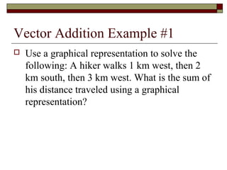 Vector Addition Example #1
   Use a graphical representation to solve the
    following: A hiker walks 1 km west, then 2
    km south, then 3 km west. What is the sum of
    his distance traveled using a graphical
    representation?
 