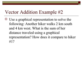 Vector Addition Example #2
   Use a graphical representation to solve the
    following: Another hiker walks 2 km south
    and 4 km west. What is the sum of her
    distance traveled using a graphical
    representation? How does it compare to hiker
    #1?
 