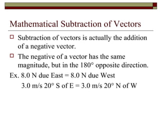 Mathematical Subtraction of Vectors
 Subtraction of vectors is actually the addition
  of a negative vector.
 The negative of a vector has the same
  magnitude, but in the 180° opposite direction.
Ex. 8.0 N due East = 8.0 N due West
    3.0 m/s 20° S of E = 3.0 m/s 20° N of W
 