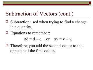 Subtraction of Vectors (cont.)
   Subtraction used when trying to find a change
    in a quantity.
   Equations to remember:
            ∆d = df – di or ∆v = vf – vi
   Therefore, you add the second vector to the
    opposite of the first vector.
 