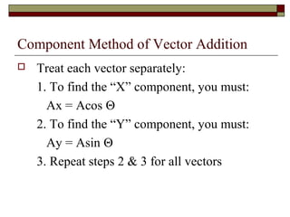 Component Method of Vector Addition
   Treat each vector separately:
    1. To find the “X” component, you must:
      Ax = Acos Θ
    2. To find the “Y” component, you must:
      Ay = Asin Θ
    3. Repeat steps 2 & 3 for all vectors
 
