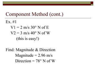 Component Method (cont.)
Ex. #1
  V1 = 2 m/s 30° N of E
  V2 = 3 m/s 40° N of W
      (this is easy!)

Find: Magnitude & Direction
      Magnitude = 2.96 m/s
      Direction = 78° N of W
 