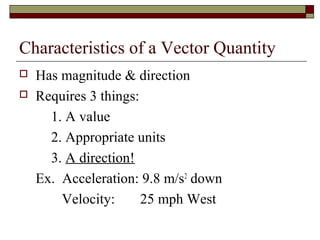 Characteristics of a Vector Quantity
   Has magnitude & direction
   Requires 3 things:
      1. A value
      2. Appropriate units
      3. A direction!
    Ex. Acceleration: 9.8 m/s2 down
        Velocity:      25 mph West
 